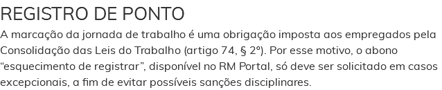 REGISTRO DE PONTO A marcação da jornada de trabalho é uma obrigação imposta aos empregados pela Consolidação das Leis do Trabalho (artigo 74, § 2º). Por esse motivo, o abono “esquecimento de registrar”, disponível no RM Portal, só deve ser solicitado em casos excepcionais, a fim de evitar possíveis sanções disciplinares.