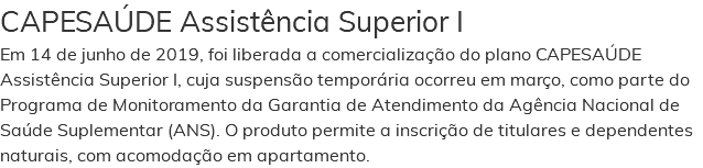 CAPESAÚDE Assistência Superior I Em 14 de junho de 2019, foi liberada a comercialização do plano CAPESAÚDE Assistência Superior I, cuja suspensão temporária ocorreu em março, como parte do Programa de Monitoramento da Garantia de Atendimento da Agência Nacional de Saúde Suplementar (ANS). O produto permite a inscrição de titulares e dependentes naturais, com acomodação em apartamento.