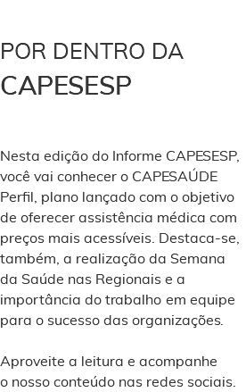  POR DENTRO DA CAPESESP Nesta edição do Informe CAPESESP, você vai conhecer o CAPESAÚDE Perfil, plano lançado com o objetivo de oferecer assistência médica com preços mais acessíveis. Destaca-se, também, a realização da Semana da Saúde nas Regionais e a importância do trabalho em equipe para o sucesso das organizações. Aproveite a leitura e acompanhe o nosso conteúdo nas redes sociais. 