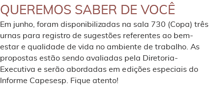 QUEREMOS SABER DE VOCÊ Em junho, foram disponibilizadas na sala 730 (Copa) três urnas para registro de sugestões referentes ao bem-estar e qualidade de vida no ambiente de trabalho. As propostas estão sendo avaliadas pela Diretoria-Executiva e serão abordadas em edições especiais do Informe Capesesp. Fique atento! 