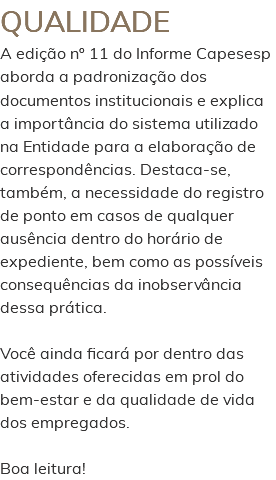 QUALIDADE A edição nº 11 do Informe Capesesp aborda a padronização dos documentos institucionais e explica a importância do sistema utilizado na Entidade para a elaboração de correspondências. Destaca-se, também, a necessidade do registro de ponto em casos de qualquer ausência dentro do horário de expediente, bem como as possíveis consequências da inobservância dessa prática. Você ainda ficará por dentro das atividades oferecidas em prol do bem-estar e da qualidade de vida dos empregados. Boa leitura!