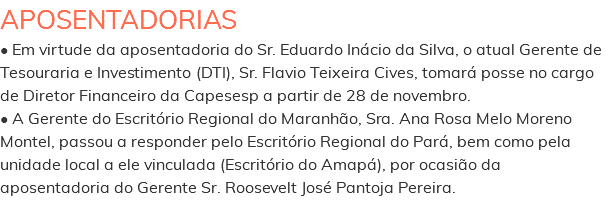 APOSENTADORIAS • Em virtude da aposentadoria do Sr. Eduardo Inácio da Silva, o atual Gerente de Tesouraria e Investimento (DTI), Sr. Flavio Teixeira Cives, tomará posse no cargo de Diretor Financeiro da Capesesp a partir de 28 de novembro. • A Gerente do Escritório Regional do Maranhão, Sra. Ana Rosa Melo Moreno Montel, passou a responder pelo Escritório Regional do Pará, bem como pela unidade local a ele vinculada (Escritório do Amapá), por ocasião da aposentadoria do Gerente Sr. Roosevelt José Pantoja Pereira.