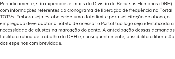 Periodicamente, são expedidos e-mails da Divisão de Recursos Humanos (DRH) com informações referentes ao cronograma de liberação de frequência no Portal TOTVs. Embora seja estabelecida uma data limite para solicitação do abono, o empregado deve adotar o hábito de acessar o Portal tão logo seja identificada a necessidade de ajustes na marcação do ponto. A antecipação dessas demandas facilita a rotina de trabalho da DRH e, consequentemente, possibilita a liberação dos espelhos com brevidade. 