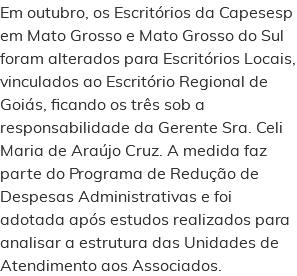 Em outubro, os Escritórios da Capesesp em Mato Grosso e Mato Grosso do Sul foram alterados para Escritórios Locais, vinculados ao Escritório Regional de Goiás, ficando os três sob a responsabilidade da Gerente Sra. Celi Maria de Araújo Cruz. A medida faz parte do Programa de Redução de Despesas Administrativas e foi adotada após estudos realizados para analisar a estrutura das Unidades de Atendimento aos Associados.