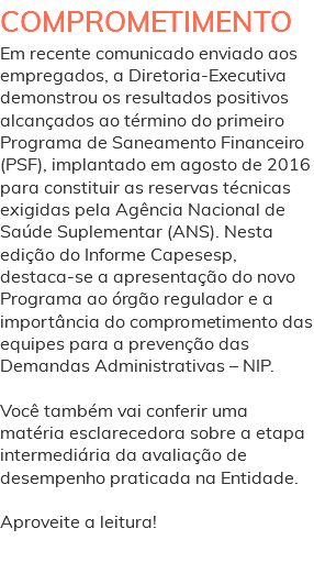 COMPROMETIMENTO Em recente comunicado enviado aos empregados, a Diretoria-Executiva demonstrou os resultados positivos alcançados ao término do primeiro Programa de Saneamento Financeiro (PSF), implantado em agosto de 2016 para constituir as reservas técnicas exigidas pela Agência Nacional de Saúde Suplementar (ANS). Nesta edição do Informe Capesesp, destaca-se a apresentação do novo Programa ao órgão regulador e a importância do comprometimento das equipes para a prevenção das Demandas Administrativas – NIP. Você também vai conferir uma matéria esclarecedora sobre a etapa intermediária da avaliação de desempenho praticada na Entidade. Aproveite a leitura! 