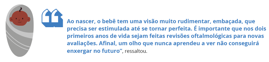 Ao nascer, o bebê tem uma visão muito rudimentar, embaçada, que precisa ser estimulada até se tornar perfeita. É importante que nos dois primeiros anos de vida sejam feitas revisões oftalmológicas para novas avaliações. Afinal, um olho que nunca aprendeu a ver não conseguirá enxergar no futuro”, ressaltou.