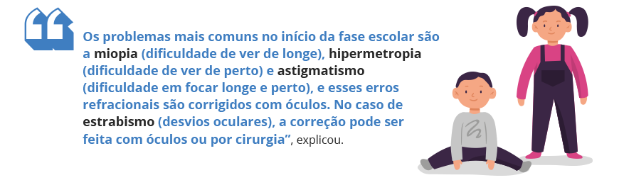 Os problemas mais comuns no início da fase escolar são a miopia (dificuldade de ver de longe), hipermetropia (dificuldade de ver de perto) e astigmatismo (dificuldade em focar longe e perto), e esses erros refracionais são corrigidos com óculos. No caso de estrabismo (desvios oculares), a correção pode ser feita com óculos ou por cirurgia”, explicou.