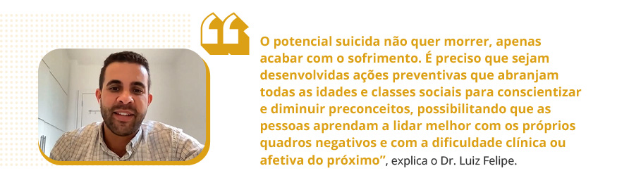 O potencial suicida não quer morrer, apenas acabar com o sofrimento. É preciso que sejam desenvolvidas ações preventivas que abranjam todas as idades e classes sociais para conscientizar e diminuir preconceitos, possibilitando que as pessoas aprendam a lidar melhor com os próprios quadros negativos e com a dificuldade clínica ou afetiva do próximo, explica o Dr. Luiz Felipe.