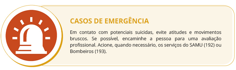 CASOS DE EMERGÊNCIA. Em contato com potenciais suicidas, evite atitudes e movimentos bruscos. Se possível, encaminhe a pessoa para uma avaliação profissional. Acione, quando necessário, os serviços do SAMU (192) ou Bombeiros (193).