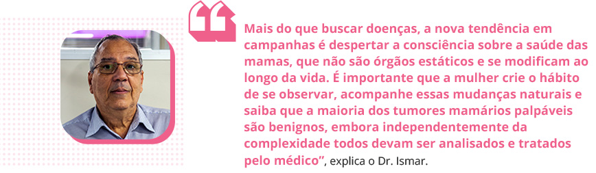 'Mais do que buscar doenças, a nova tendência em campanhas é despertar a consciência sobre a saúde das mamas, que não são órgãos estáticos e se modificam ao longo da vida. É importante que a mulher crie o hábito de se observar, acompanhe essas mudanças naturais e saiba que a maioria dos tumores mamários palpáveis são benignos, embora independentemente da complexidade todos devam ser analisados e tratados pelo médico', explica o Dr. Ismar.